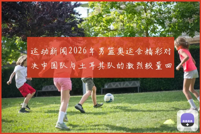 运动新闻2026年男篮奥运会精彩对决中国队与土耳其队的激烈较量回顾