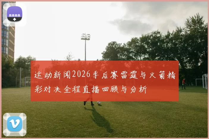 运动新闻2026季后赛雷霆与火箭精彩对决全程直播回顾与分析