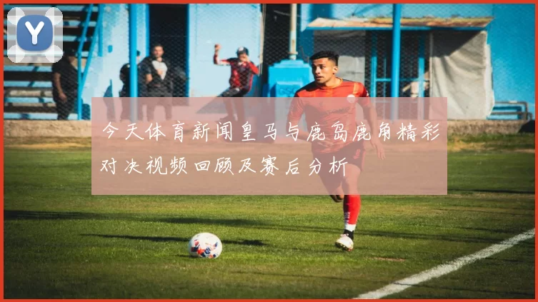 今天体育新闻皇马与鹿岛鹿角精彩对决视频回顾及赛后分析
