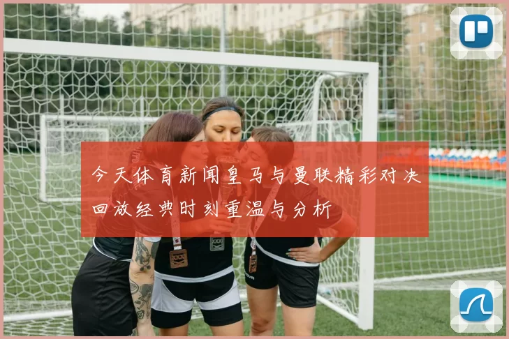 今天体育新闻皇马与曼联精彩对决回放经典时刻重温与分析