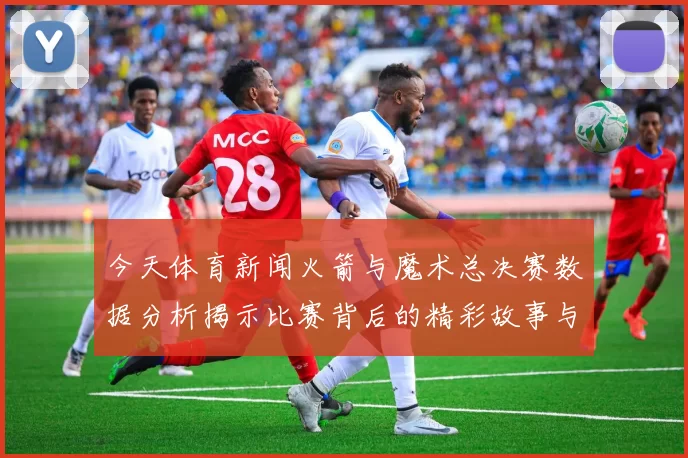 今天体育新闻火箭与魔术总决赛数据分析揭示比赛背后的精彩故事与关键时刻