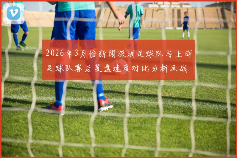 2026年3月份新闻深圳足球队与上海足球队赛后复盘速度对比分析及战术探讨