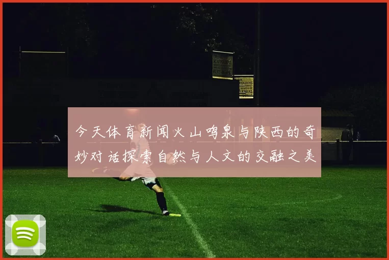 今天体育新闻火山鸣泉与陕西的奇妙对话探索自然与人文的交融之美